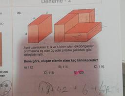 en
ap
30 cm
nen
40
39.
2
72
Ayrıt uzunlukları 2, 3 ve 4 birim olan dikdörtgenler
prizmasına eş olan üç adet prizma şekildeki gibi
birleştirilmiştir.
Buna göre, oluşan cismin alanı kaç birimkaredir?
A) 112
B) 114
D) 118
E) 120
C) 116
1.3742 + 6 +66-6