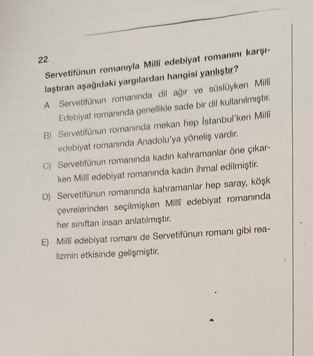 22.
Servetifünun romanıyla Milli edebiyat romanını karşı-
laştıran aşağıdaki yargılardan hangisi yanlıştır?
A Servetifünun romanında dil ağır ve süslüyken Milli
Edebiyat romanında genellikle sade bir dil kullanılmıştır.
B) Servetifünun romanında mekan hep
