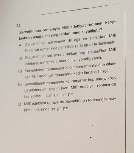 22.
Servetifünun romanıyla Milli edebiyat romanını karşı-
laştıran aşağıdaki yargılardan hangisi yanlıştır?
A Servetifünun romanında dil ağır ve süslüyken Milli
Edebiyat romanında genellikle sade bir dil kullanılmıştır.
B) Servetifünun romanında mekan hep 