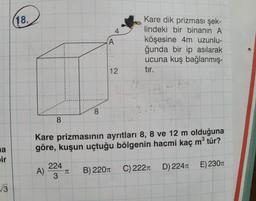 a
ir
√√3
18.
8
A)
8
224
3
4
A
12
Kare prizmasının ayrıtları 8, 8 ve 12 m olduğuna
göre, kuşun uçtuğu bölgenin hacmi kaç m³ tür?
T B) 220T
Kare dik prizması şek-
lindeki bir binanın A
köşesine 4m uzunlu-
ğunda bir ip asılarak
ucuna kuş bağlanmış-
tır.
C) 222T
D) 224T
E) 230T