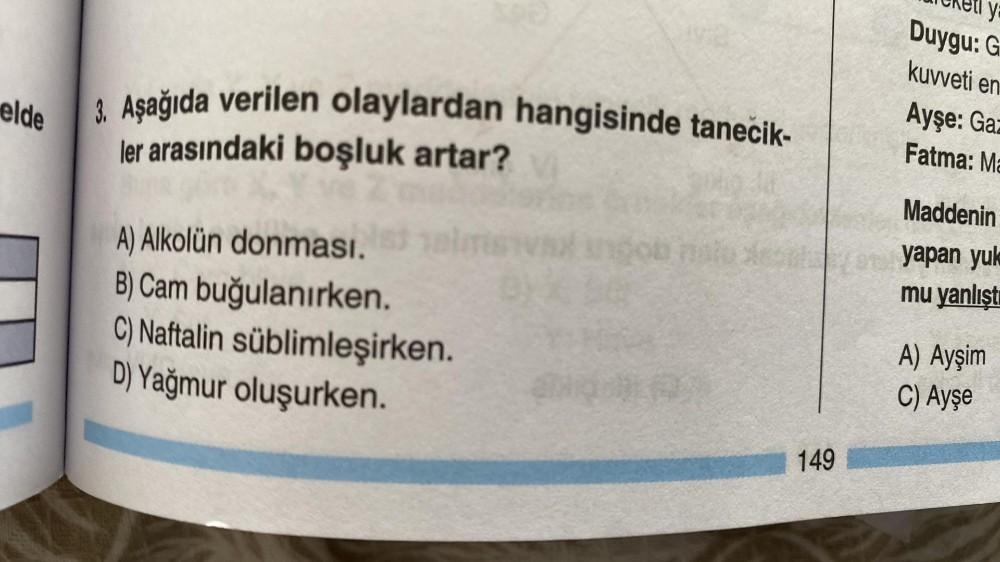 elde
3. Aşağıda verilen olaylardan hangisinde tanecik-
ler arasındaki boşluk artar?
A) Alkolün donması.
B) Cam buğulanırken.
C) Naftalin süblimleşirken.
D) Yağmur oluşurken.
STAR
149
ya
Duygu: G
kuvveti en
Ayşe: Gaz
Fatma: Ma
Maddenin
at yapan yuk
mu yanlı