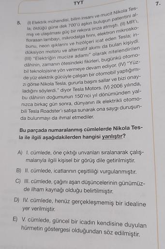 TYT
5.
(1) Elektrik mühendisi, bilim insanı ve mucit Nikola Tes-
la; öldüğü güne dek 700'ü aşkın buluşun patentini al-
mış ve ulaşılması güç bir rekora imza atmıştı. (II) MR'I,
florasan lambayı, mikrodalga fırını, elektron mikrosko-
bunu, neon ışıklarını v