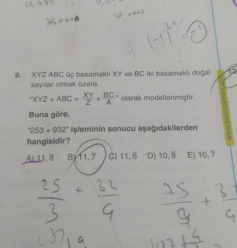 9.
0₂
7500UB
XYZ ABC üç basamaklı XY ve BC iki basamaklı doğal
sayılar olmak üzere,
25
3
10 0000
37₁
"XYZ + ABC = XY +
Buna göre,
"253 +932" işleminin sonucu aşağıdakilerden
hangisidir?
A) 11,8 B 11,7
B11,7 C) 11,6 D) 10,8 E) 10,7
+
BC,
A
21
Ⓒ
1-77²
32
G
o