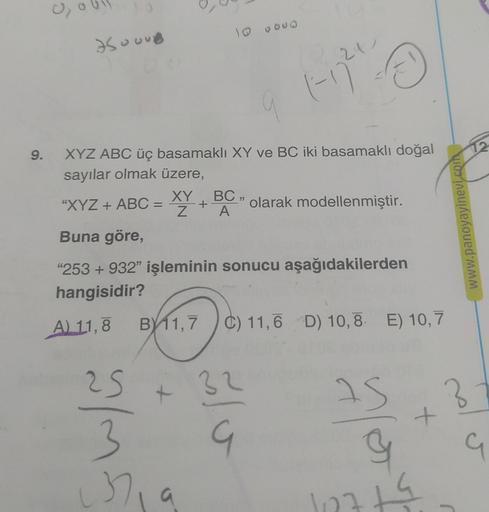 9.
0₂
7500UB
XYZ ABC üç basamaklı XY ve BC iki basamaklı doğal
sayılar olmak üzere,
25
3
10 0000
37₁
"XYZ + ABC = XY +
Buna göre,
"253 +932" işleminin sonucu aşağıdakilerden
hangisidir?
A) 11,8 B 11,7
B11,7 C) 11,6 D) 10,8 E) 10,7
+
BC,
A
21
Ⓒ
1-77²
32
G
o