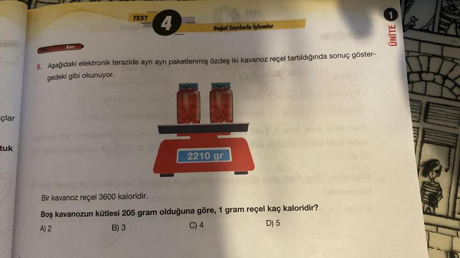 çlar
tuk
Zor
TEST
4
d
Bir kavanoz reçel 3600 kaloridir.
Doğal Sayılarla İşlemler
5. Aşağıdaki elektronik terazide ayrı ayrı paketlenmiş özdeş iki kavanoz reçel tartıldığında sonuç göster-
gedeki gibi okunuyor.
2210 gr
Boş kavanozun kütlesi 205 gram olduğun