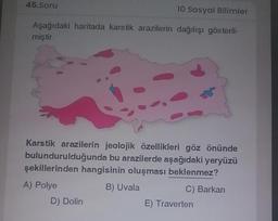 45.Soru
10 Sosyal Bilimler
Aşağıdaki haritada karstik arazilerin dağılışı gösteril-
miştir.
Karstik arazilerin jeolojik özellikleri göz önünde
bulundurulduğunda bu arazilerde aşağıdaki yeryüzü
şekillerinden hangisinin oluşması beklenmez?
A) Polye
B) Uvala
C) Barkan
D) Dolin
E) Traverten