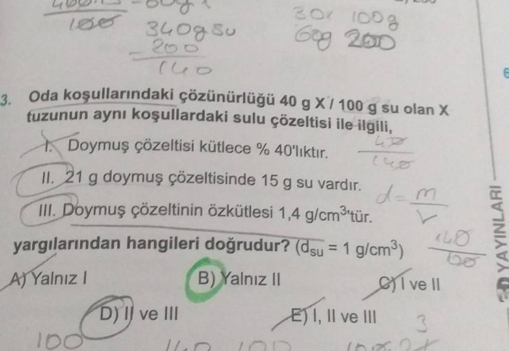 o
340g Su
200
140
100
3. Oda koşullarındaki çözünürlüğü 40 g X / 100 g su olan X
tuzunun aynı koşullardaki sulu çözeltisi ile ilgili,
Doymuş çözeltisi kütlece % 40'lıktır.
II. 21 g doymuş çözeltisinde 15 g su vardır.
III. Doymuş çözeltinin özkütlesi 1,4 g/