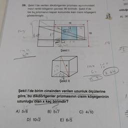 39. Şekil l'de verilen dikdörtgenler prizması açınımındaki
mavi renkli bölgenin çevresi 36 birimdir. Şekil Il'de
ise bu prizmanın kapalı konumda iken cisim köşegeni
gösterilmiştir.
14
2
149
us
25
A) 5√6
19
D) 10√2
Bat
16
Şekil I
X
Şekil II
18
E) 6√5
1069
GL
17 7
tanm
Şekil l'de birim cinsinden verilen uzunluk ölçülerine
göre, bu dikdörtgenler prizmasının cisim köşegeninin
uzunluğu olan x kaç birimdir?
B) 5√7
C) 4√10
18
132
16
265
JEC
olduğu
A) 30
3