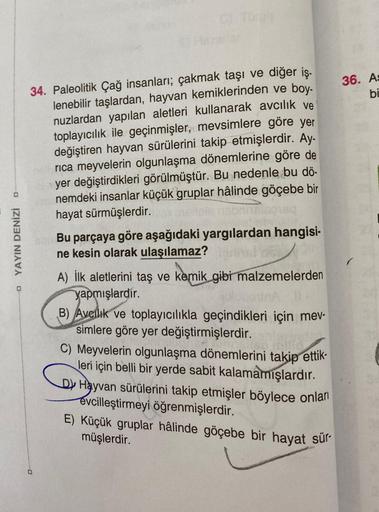 D
YAYIN DENİZİ
c) Torgis
34. Paleolitik Çağ insanları; çakmak taşı ve diğer iş-
lenebilir taşlardan, hayvan kemiklerinden ve boy-
nuzlardan yapılan aletleri kullanarak avcılık ve
toplayıcılık ile geçinmişler, mevsimlere göre yer
değiştiren hayvan sürülerin