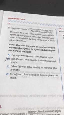 MATEMATİK TESTİ
5.
15. In ud ,obrightonie
Bir olayın olma olasılığı =
wwwˇˇˇˇ.
inlignbandero
İstenen olası durumların sayısı
Tüm olası durumların sayısı
Bir sınıfta 12 erkek 15 kız öğrenci bulunmaktadır.
Eğitim-öğretim yılının 1. döneminin sonunda bu si-
nıftan 2 kız öğrenci ayrılmış ve bu sınıfa 1 erkek
öğrenci katılmıştır.
Buna göre son durumda bu sınıftan rastgele
seçilecek bir öğrenci ile ilgili aşağıdaki bilgiler-
den hangisi yanlıştır?
A) Kız veya erkek öğrenci olma olasılığı eşittir.
Kız öğrenci olma olasılığı ilk duruma göre art-
mıştır.
C) Erkek öğrenci olma olasılığı ilk duruma göre
artmıştır.
17.
ir olayın olma olasılığı =
Bir ola
thebest eqsy üğübsög,obniğitste eis miligeb elög
pat illeg msiqot neilbe oblo nobrigue s
D) Kız öğrenci olma olasılığı ilk duruma göre azal-
0008 (0
mıştır.
0024
etcle100 nelles7 Asiqe ucubs en
İstenen olası durumların sayısı
inumların sayısı
b