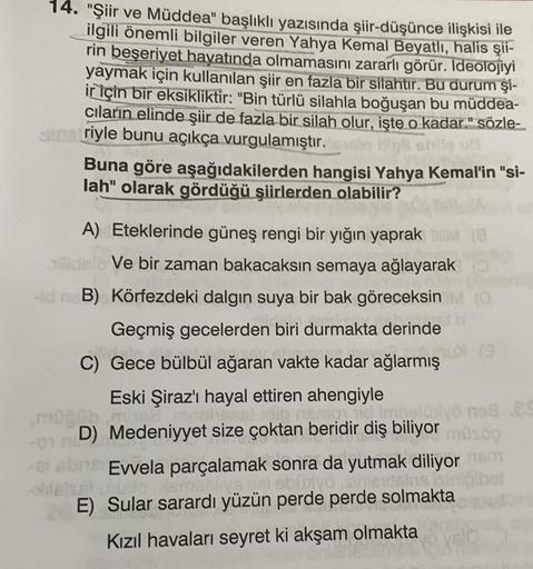 14. "Şiir ve Müddea" başlıklı yazısında şiir-düşünce ilişkisi ile
ilgili önemli bilgiler veren Yahya Kemal Beyatlı, halis şii-
rin beşeriyet hayatında olmamasını zararlı görür. Ideolojiyi
yaymak için kullanılan şiir en fazla bir silahtır. Bu durum şi-
ir i