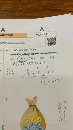 A
ATİK TESTİ
ayrılan kısmına işaretleyiniz.
ki
3-
0.0
3. (x4 -8x³) (12x-x²) ≥ 0
A
VAYT22
4.
eşitsizliğini sağlayan kaç farklı x tam sayısı vardır?
E) 8
X=0
x=8
x=12
A) 4
B) 5
C) 6
D) 7
X²³ (x-1.x (12-x) = 0
8
12
-= 0 ± 1 = 1 =
+
89101112
S 3
M 6
S 3
S 3
M 6