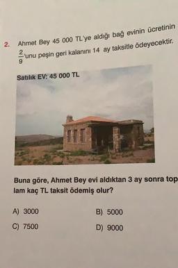 2.
Ahmet Bey 45 000 TL'ye aldığı bağ evinin ücretinin
'unu peşin geri kalanını 14 ay taksitle ödeyecektir.
9
Satılık EV: 45 000 TL
Buna göre, Ahmet Bey evi aldıktan 3 ay sonra top
lam kaç TL taksit ödemiş olur?
A) 3000
C) 7500
B) 5000
D) 9000