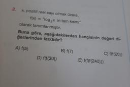 2.
x, pozitif reel sayı olmak üzere,
f(x) = "log₂x in tam kısmı"
olarak tanımlanmıştır.
Buna göre, aşağıdakilerden hangisinin değeri di-
ğerlerinden farklıdır?
A) f(5)
D) f(f(30))
B) f(7)
C) f(f(20))
E) f(f(f(240)))