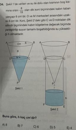 34. Şekil 1'de verilen ve su ile dolu olan kısmının boş kıs-
mina oranı olan dik koni biçimindeki kabın taban
8
19
yarıçapı 6 cm'dir. O ve M merkezleri arasındaki uzak-
lik 6 cm'dir. Koni, Şekil 2'deki gibi C ve D noktaları dik
silindir biçimindeki kabın köşelerine değecek biçimde
yerleştirilip suyun tamamı boşaltıldığında su yüksekli-
ģi h olmaktadır.
D
0.
6
M
P
Şekil 1
6
B) 7
C
B
Buna göre, h kaç cm'dir?
A) 8
C) 6
D
F
Şekil 2
D) 5
>h
E
B
E) 4