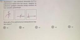 13. Başkatsayısı 1 olan dördüncü dereceden bir P(x)
polinomunun kökleri birer tam sayıdır. Aşağıda, bu
polinomun grafiğinin eksenleri kestiği noktalara ait
bazı parçaları gösterilmiştir.
90
Buna göre, P(x) polinomunun katsayılarının top-
lamı kaçtır?
(A) 28
B) 36
40
D
48
52