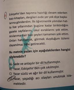 Eskişehir'den taşınma hazırlığı devam ederken
bazı kitapları, dergileri evde yer yok diye başka-
larına gönderdim. İlk öğretmenlik yılımdan hat-
ta lise yıllarımdan bugüne kadar biriktirdiğim
gazete sayfalarını, okul evraklarını yok ettim.
Anılarıma dair bazı şeyleri tamamen yok ettim.
Onları hatırlamak, görmek duyduğum özlemi
dayanılmaz hâle getirecekti.
Bu metnin yazarı için aşağıdakilerden hangisi
söylenebilir?
A)- Sade ve anlaşılır bir dil kullanmıştır.
B) Yazar, Eskişehir'den çok sıkılmıştır.
C) Yazar süslü ve ağır bir dil kullanmıştır.
Oazar, yaşadığı acı olayları unutmak iste-
mektedir.