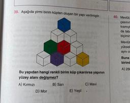 39. Aşağıda yirmi birim küpten oluşan bir yapı verilmiştir.
Bu yapıdan hangi renkli birim küp çıkarılırsa yapının
yüzey alanı değişmez?
A) Kırmızı
D) Mor
B) Sarı
E) Yeşil
C) Mavi
40. Mevlüt,
çasının
kısmıyl
da taba
biçimin
Mevlüt
yüksek
aynı ol
Buna
biriml
A) 288