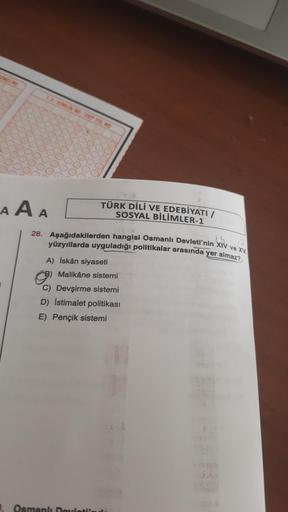 T.C. KİMLİK NO CEP TEL NO
AAA
TÜRK DİLİ VE EDEBİYATI /
SOSYAL BİLİMLER-1
SPURE
1.5
28. Aşağıdakilerden hangisi Osmanlı Devleti'nin XIV ve XV.
yüzyıllarda uyguladığı politikalar arasında yer almaz?
A) İskân siyaseti
Malikâne sistemi
C) Devşirme sistemi
D) İ