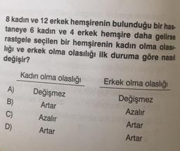 8 kadın ve 12 erkek hemşirenin bulunduğu bir has-
taneye 6 kadın ve 4 erkek hemşire daha gelirse
rastgele seçilen bir hemşirenin kadın olma olası-
lığı ve erkek olma olasılığı ilk duruma göre nasıl
değişir?
A)
B)
C)
D)
Kadın olma olaslığı
Değişmez
Artar
Azalır
Artar
Erkek olma olaslığı
Değişmez
Azalır
Artar
Artar