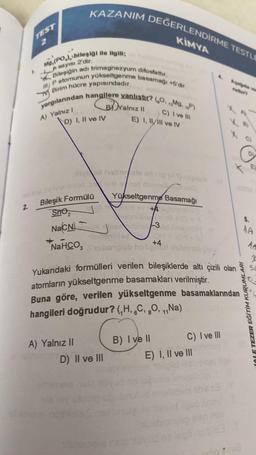 2.
is
TEST
f
Mg,(PO), bileşiği ile ilgili;
n sayısı 2'dir.
IP atomunun yükseltgenme basamağı +5'dir.
Bileşiğin adı trimagnezyum difosfattır.
Birim hücre yapısındadır.
yargılarından hangilere yanlıştır? (O.Mg. P)
C) I ve III
E) I, II/III ve IV
A) Yalnız I
KAZANIM DEĞERLENDİRME TESTLE
KİMYA
D) I, II ve IV
Bileşik Formülü
Sno
-
Na CN
NaHCO,
A) Yalnız II
lipoli hobneels udung (AT) neloin
sob oil sprinsi
BYalnız II
une nat
Yükseltgenme Basamağı
D) II ve III
+4
10-3
iba
+4
Subungob holight.d
Yukarıdaki formülleri verilen bileşiklerde altı çizili olan
atomların yükseltgenme basamakları verilmiştir.
Buna göre, verilen yükseltgenme basamaklarından
hangileri doğrudur? (₁H, C, O,₁,Na)
B) I ve II
sligisy
C) I ve III
E) I, II ve III
5.
LE TEZER EĞİTİM KURUMLARI
10:48
1A
10
3
5d