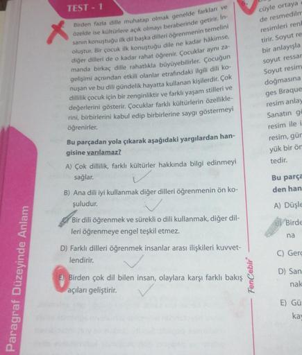 Paragraf Düzeyinde Anlam
TEST - 1
X
Birden fazla dille muhatap olmak genelde farkları ve
özelde ise kültürlere açık olmayı beraberinde getirir. In-
sanın konuştuğu ilk dil başka dilleri öğrenmenin temelini
oluştur. Bir çocuk ilk konuştuğu dile ne kadar hâk