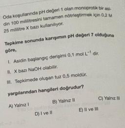 Oda koşullarında pH değeri 1 olan monoprotik bir asi-
din 100 mililitresini tamamen nötrleştirmek için 0,2 M
25 mililitre X bazı kullanılıyor.
Tepkime sonunda karışımın pH değeri 7 olduğuna
göre,
I. Asidin başlangıç derişimi 0,1 mol L-¹ dir.
II. X bazı NaOH olabilir.
III. Tepkimede oluşan tuz 0,5 moldür.
yargılarından hangileri doğrudur?
A) Yalnız I
SEO UN
B) Yalnız II
D) I ve II
20
E) II ve III
C) Yalnız III