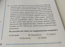 5
15. Bu eserler öncelikle bir ön söz (mukaddime) ile başlar. Bu
bölümde yazar, Tanrı'ya hamdedip peygambere dua ettik-
ten (hamdele ve salvele) sonra kitabını niçin yazdığını anla-
tır. Mukaddimeden sonra biyografilere geçilir. Eserin çatısı-
ni meydana getiren şairler bölümünde, Osmanlı ülkesinde
yetişmiş ve Türkçe şiirleriyle tanınmış şairlere yer verilir. Bu
şairlerin doğum yeri, adı, lakabı, öğrenim durumu, mesleği
veya makamı, başlıca hocaları, görev yerleri, hayatında-
ki önemli değişiklikler, ölümü, varsa ölüm tarihi, mezarı-
nın yeri, bazen şairle ilgili bir ya da birkaç anekdot, edebî
durumuyla ilgili değerlendirmeler, eserleri ve eserlerinden
örnekler yer alır. Hatime adı verilen sonuç bölümüyle eser
tamamlanır.
Bu parçada söz edilen tür aşağıdakilerden hangisidir?
A) Münşeat
B) Vakayiname
C) Tezkire
D) Surname
E) Hatırat