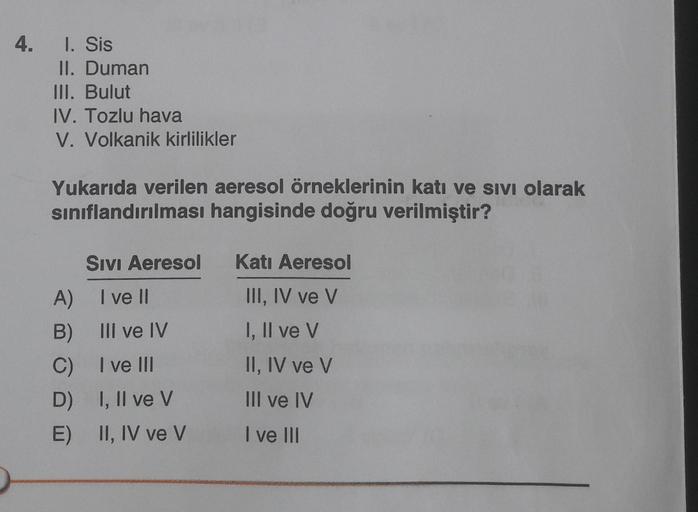 4. 1. Sis
II. Duman
III. Bulut
IV. Tozlu hava
V. Volkanik kirlilikler
Yukarıda verilen aeresol örneklerinin katı ve sıvı olarak
sınıflandırılması hangisinde doğru verilmiştir?
A)
B)
C)
D)
E)
SIVI Aeresol
I ve II
III ve IV
I ve III
I, II ve V
II, IV ve V
Ka