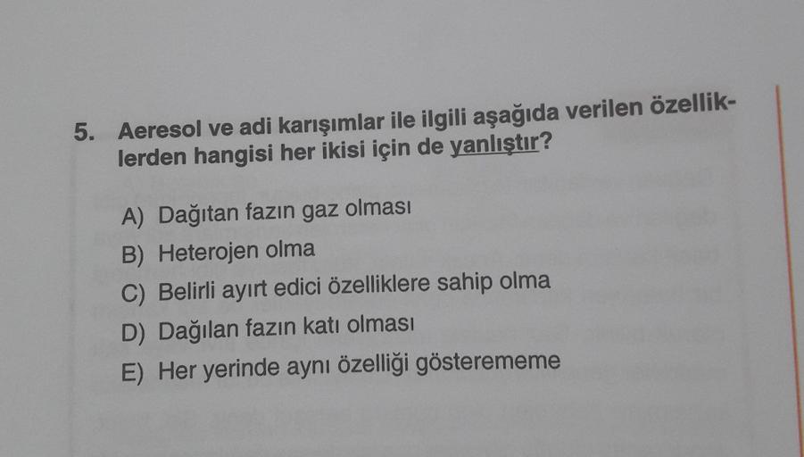 5. Aeresol ve adi karışımlar ile ilgili aşağıda verilen özellik-
lerden hangisi her ikisi için de yanlıştır?
A) Dağıtan fazın gaz olması
B) Heterojen olma
C) Belirli ayırt edici özelliklere sahip olma
D) Dağılan fazın katı olması
E) Her yerinde aynı özelli