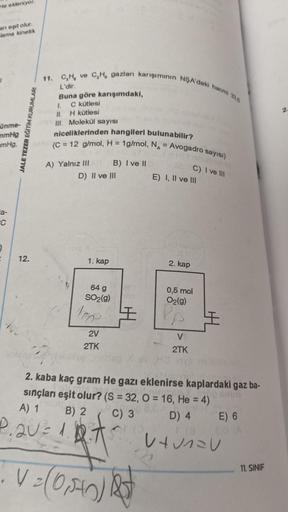 He ekleniyor.
an eşit olur.
lama kinetik
ünme-
mmHg
mmHg.
a-
C
J
12.
JALE TEZER EĞİTİM KURUMLARI
11. C,H, ve C,H, gazları karışımının NŞA'daki hacmi 335
L'dir.
Buna göre karışımdaki,
1. C kütlesi
11. H kütlesi
Ill. Molekül sayısı
niceliklerinden hangileri