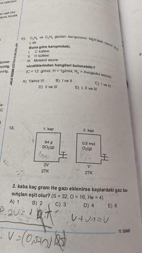 He ekleniyor.
an eşit olur.
lama kinetik
ünme-
mmHg
mmHg.
a-
C
J
12.
JALE TEZER EĞİTİM KURUMLARI
11. C,H, ve C,H, gazları karışımının NŞA'daki hacmi 335
L'dir.
Buna göre karışımdaki,
1. C kütlesi
11. H kütlesi
Ill. Molekül sayısı
niceliklerinden hangileri 