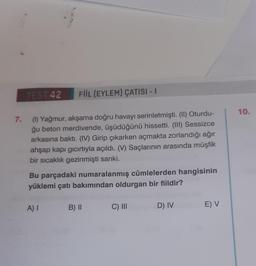 TEST 42
FİİL (EYLEM) ÇATISI - I
7.
(1) Yağmur, akşama doğru havayı serinletmişti. (II) Oturdu-
ğu beton merdivende, üşüdüğünü hissetti. (III) Sessizce
arkasına baktı. (IV) Girip çıkarken açmakta zorlandığı ağır
ahşap kapı gıcırtıyla açıldı. (V) Saçlarının arasında müşfik
bir sıcaklık gezinmişti sanki.
Bu parçadaki numaralanmış cümlelerden hangisinin
yüklemi çatı bakımından oldurgan bir fiildir?
A) I
B) II
C) III
D) IV
E) V
10.