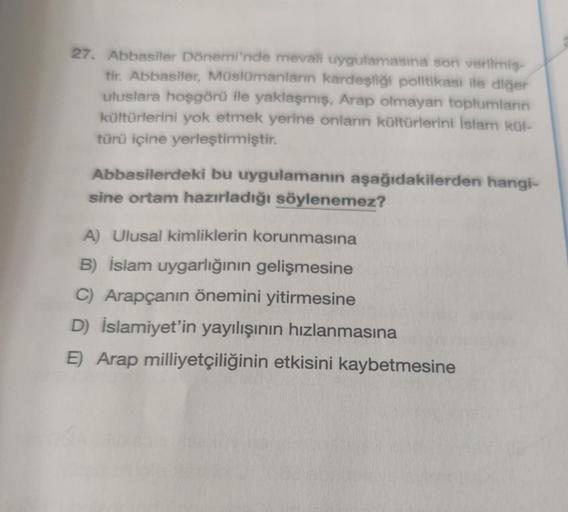 27. Abbasiler Dönemi'nde mevali uygulamasına son verilmiş-
tir. Abbasiler, Müslümanların kardeşliği politikası ile diğer
uluslara hoşgörü ile yaklaşmış, Arap olmayan toplumların
kültürlerini yok etmek yerine onların kültürlerini İslam kül-
türü içine yerle