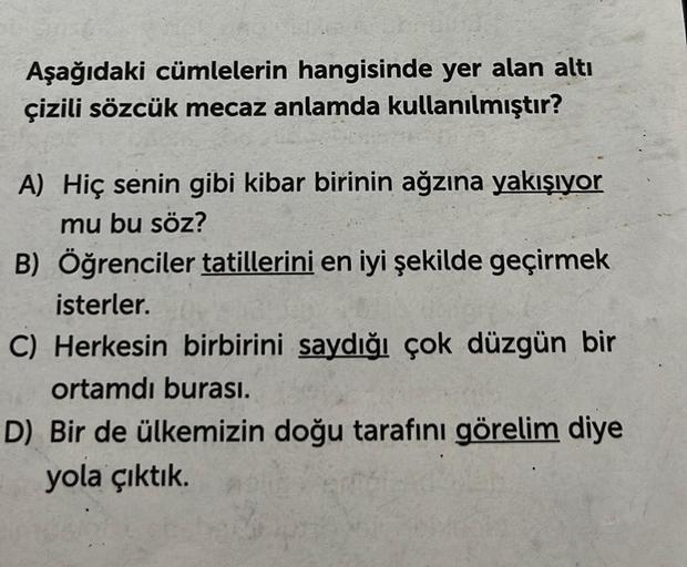 Aşağıdaki cümlelerin hangisinde yer alan altı
çizili sözcük mecaz anlamda kullanılmıştır?
A) Hiç senin gibi kibar birinin ağzına yakışıyor
mu bu söz?
B) Öğrenciler tatillerini en iyi şekilde geçirmek
isterler.
C) Herkesin birbirini saydığı çok düzgün bir
o