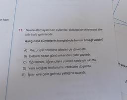 en han-
11. Nesne alamayan bazı eylemler, aldıkları bir ekle nesne ala-
bilir hale getirilebilir.
Aşağıdaki cümlelerin hangisinde bunun örneği vardır?
A) Mezuniyet törenine ailesini de davet etti.
B) Babam pazar günü erkenden pide yaptırdı.
C) Öğretmen, öğrencilere yüksek sesle şiir okuttu.
D) Yeni aldığım telefonumu otobüste düşürdü.
E) İşten eve gelir gelmez yatağına uzandı.
'n çevr
E