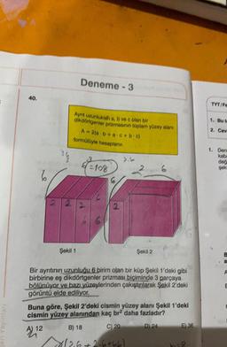 en Yayınları
40.
CY
Deneme - 3
Ayrıt uzunluklah a, b ve c olan bir
dikdörtgenler prizmasının toplam yüzey alanı
Şekil 1
A=2(a/b+ac+b.c)
formülüyle hesaplanır.
=108
=10
6
2
2
Şekil 2
Bir ayrıtının uzunluğu 6 birim olan bir küp Şekil 1'deki gibi
birbirine eş dikdörtgenler prizması biçiminde 3 parçaya
bölünüyor ve bazı yüzeylerinden çakıştırılarak Şekil 2'deki
görüntü elde ediliyor.
B) 18
12.6 +2·6+66)
Buna göre, Şekil 2'deki cismin yüzey alanı Şekil 1'deki
cismin yüzey alanından kaç br2 daha fazladır?
C) 20
AL 12
D) 24
E) 36
0-8
TYT/Fe
1. Bu te
2. Cev
1. Deni
kaba
değ
geki
B
a
A
E