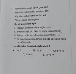 6. Tohum gene susuz, toprak gene sert
Yaşatmak mümkün mü öldürüyor dert
Köy, oba, mahalle öfkeden fert fert
Ölüyor, ölüyor, ölüyor gene
Bu şiir parçasıyla ilgili,
I. Sözcük tekrarıyla ahenk sağlanmıştır.
II. Birbiriyle ilgili sözcükler bir arada kullanılmıştır.
III. Bilinen bir durum, bilmezlikten gelinmiştir.
IV. Bir durum gerçek nedeninin dışında şairce bir nede-
ne bağlanmıştır.
yargılarından hangileri söylenebilir?
A) I ve II
B) I ve III
D) II ve IV
C) II ve III
E) III ve IV