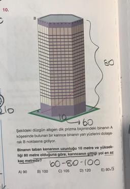 10.
C
lo
m
10
60
Şekildeki düzgün altıgen dik prizma biçimindeki binanın A
köşesinde bulunan bir karınca binanın yan yüzlerini dolaşa-
rak B noktasına gidiyor.
A) 90
Binanın taban kenarının uzunluğu 10 metre ve yüksek-
liği 80 metre olduğuna göre, karıncanın gittiği yol en az
kaç metredir?
60-80-100
D) 120
80
B) 100
C) 105
E) 80√3