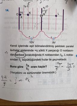 14.
9.4
$
O
Miu
+q K
X
9.10
Saudiov
4|P
10V
Kendi içlerinde eşit bölmelendirilmiş şekildeki paralel
levhalar sisteminde +q yüklü X parçacığı O noktasın-
dan serbest bırakıldığında K noktasından K, L nokta-
sından büyüklüğündeki hızlar ile geçmektedir.
10ga
Buna göre
5
9V
dk
oranı kaçtır?
DE
(Yerçekimi ve sürtünmeler önemsizdir.)
jim. Ok
17.0
5/9
390=3