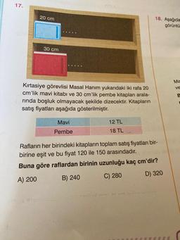 17.
20 cm
30 cm
Kırtasiye görevlisi Masal Hanım yukarıdaki iki rafa 20
cm'lik mavi kitabı ve 30 cm'lik pembe kitapları arala-
rında boşluk olmayacak şekilde dizecektir. Kitapların
satış fiyatları aşağıda gösterilmiştir.
Mavi
Pembe
12 TL
18 TL
18. Aşağıda
görüntü
Rafların her birindeki kitapların toplam satış fiyatları bir-
birine eşit ve bu fiyat 120 ile 150 arasındadır.
Buna göre raflardan birinin uzunluğu kaç cm'dir?
A) 200
B) 240
C) 280
D) 320
Ma
ve
E