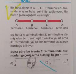 1. Bir havaalanının A, B, C, D terminalleri ara-
sında ulaşım hava treni ile sağlanıyor. Bu
hattın planı aşağıda verilmiştir.
O
A
B
C
D
Terminali Terminali Terminali Terminali
Bu hatta A terminalinden D terminaline git-
miş olan bir trenin eşit olasılıkla ya art arda
iki terminalde ya da bir terminal atlayarak
durduğu biliniyor.
Buna göre bu trenin C terminalinde dur-
madan geçmiş olma olasılığı kaçtır?
A) 1/1/2
4
B)
1
3
C)
2
~/m
D) -
3