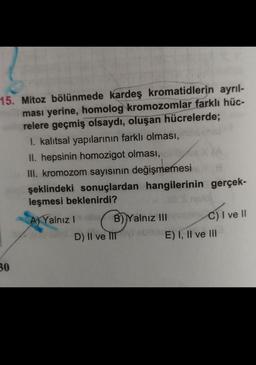 15. Mitoz bölünmede kardeş kromatidlerin ayrıl-
ması yerine, homolog kromozomlar farklı hüc-
relere geçmiş olsaydı, oluşan hücrelerde;
I. kalıtsal yapılarının farklı olması,
II. hepsinin homozigot olması,
8
III. kromozom sayısının değişmemesi
şeklindeki sonuçlardan hangilerinin gerçek-
leşmesi beklenirdi?
30
A) Yalnız Isisa B) Yalnız IIIC) I ve II
D) II ve III som E) I, II ve III