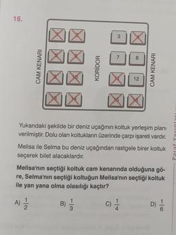 16.
CAM KENARI
KORİDOR
3
7
C)
X
8
12
·|+
X
Yukarıdaki şekilde bir deniz uçağının koltuk yerleşim planı
verilmiştir. Dolu olan koltukların üzerinde çarpı işareti vardır.
CAM KENARI
Melisa ile Selma bu deniz uçağından rastgele birer koltuk
seçerek bilet alacaklardır.
Melisa'nın seçtiği koltuk cam kenarında olduğuna gö-
re, Selma'nın seçtiği koltuğun Melisa'nın seçtiği koltuk
ile yan yana olma olasılığı kaçtır?
A) 12/1/20
3)/3/2
D) 1/10
Paraf Yayınları