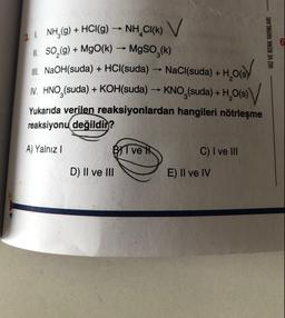 3.1. NH₂(g) + HCl(g) → NH CI(K) V
II. SO₂(g) + MgO(k) → MgSO₂(k)
III. NaOH(suda) + HCl(suda) → NaCl(suda) +
HOS/
H₂O(s)
V. HNO(suda). + KOH(suda) →→ KNO (suda) + H₂O(s)
Yukarıda verilen reaksiyonlardan hangileri nötrleşme
reaksiyonu değildin?
A) Yalnız I
B ve H
D) II ve III
C) I ve III
E) II ve IV
HIZ VE RENK YAYINLARI
6