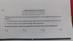 10.
Yukarıda verilen beş bölmeli kutu içine tek basamaklı farklı sayılar aşağıdaki kurallara göre yer-
leştiriliyor.
A)
Her haneye yazılan sayı kendisine komşu hanede bulunan sayıyla aralarında asal olacaktır.
Hanelere yazılan sayılar büyükten küçüğe doğru ilerleyecektir.
Buna göre hanelere yazılan sayı toplamlarının tamkare sayısı olma olasılığı kaçtır?
1
5
5
B)
1
2
24
C)
1
2