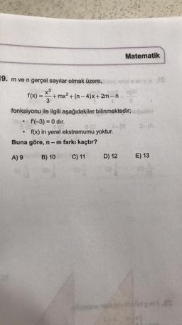 19. m ve n gerçel sayılar olmak üzere,
x³
f(x) = +mx² + (n-4)x+2m-n
3
fonksiyonu ile ilgili aşağıdakiler bilinmektedir; uğublo
f'(-3) = 0 dir.
f(x) in yerel ekstremumu yoktur.
●
012
Buna göre, n − m farkı kaçtır?
A) 9
B) 10
C) 11
Matematik
D) 12
EXIS
E) 13
let pov: SS