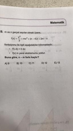 19. m ve n gerçel sayılar olmak üzere,
x³
f(x) = +mx² + (n-4)x+2m-n
3
fonksiyonu ile ilgili aşağıdakiler bilinmektedir; uğublo
f'(-3) = 0 dir.
f(x) in yerel ekstremumu yoktur.
●
012
Buna göre, n − m farkı kaçtır?
A) 9
B) 10
C) 11
Matematik
D) 12
EXIS
E) 13
let pov: SS