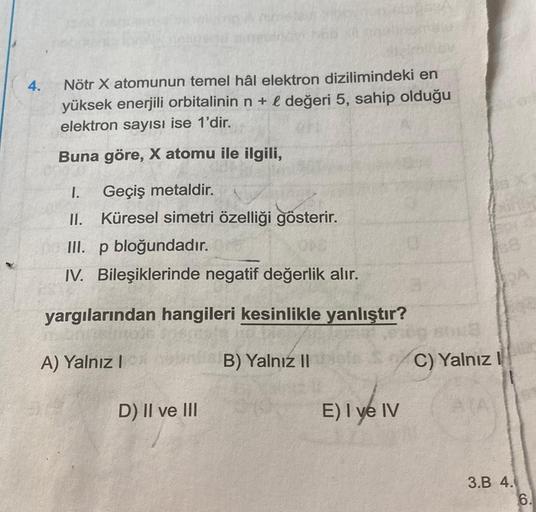 4.
Nötr X atomunun temel hâl elektron dizilimindeki en
yüksek enerjili orbitalinin n + & değeri 5, sahip olduğu
elektron sayısı ise 1'dir.
Buna göre, X atomu ile ilgili,
I. Geçiş metaldir.
II. Küresel simetri özelliği gösterir.
III. p bloğundadır.
IV. Bile