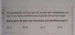 35 kilometrelik yol her gün bir önceki gün asfaltlanan yol-
dan 2 km fazla asfaltlanarak 5 günde tamamlanmıştır.
Buna göre ilk gün kaç kilometre yol
asfaltlanmıştır?
A) 3
B) 4
D) 6
C) 5
av Hizmetleri Genel Müdürlüğü